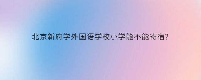 北京新府学外国语学校小学能不能寄宿？