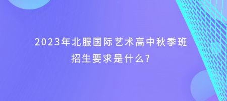 2023年北服国际艺术高中秋季班招生要求是什么?